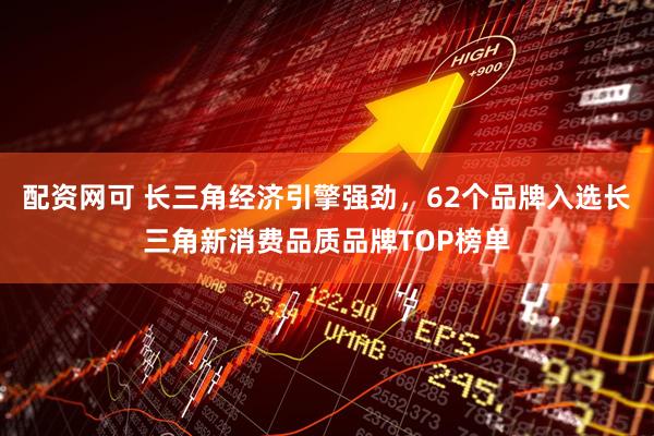 配资网可 长三角经济引擎强劲，62个品牌入选长三角新消费品质品牌TOP榜单