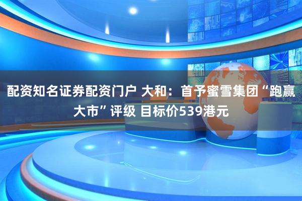 配资知名证券配资门户 大和：首予蜜雪集团“跑赢大市”评级 目标价539港元