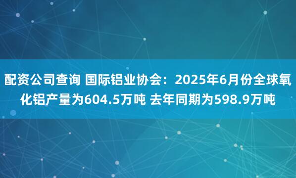 配资公司查询 国际铝业协会：2025年6月份全球氧化铝产量为604.5万吨 去年同期为598.9万吨