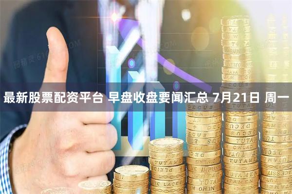最新股票配资平台 早盘收盘要闻汇总 7月21日 周一