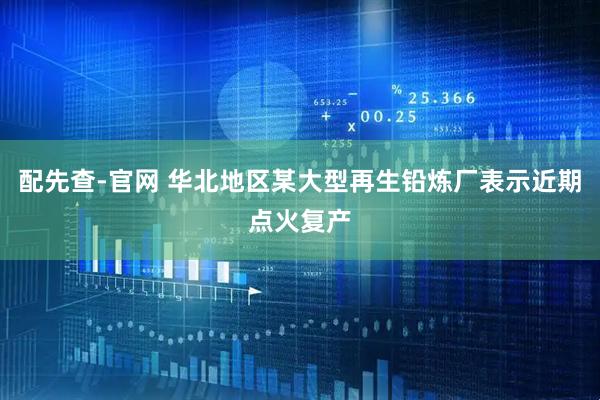 配先查-官网 华北地区某大型再生铅炼厂表示近期点火复产