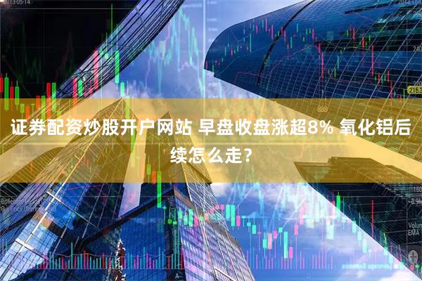 证券配资炒股开户网站 早盘收盘涨超8% 氧化铝后续怎么走？