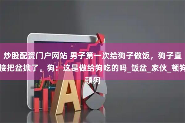 炒股配资门户网站 男子第一次给狗子做饭，狗子直接把盆掀了。狗：这是做给狗吃的吗_饭盆_家伙_顿狗