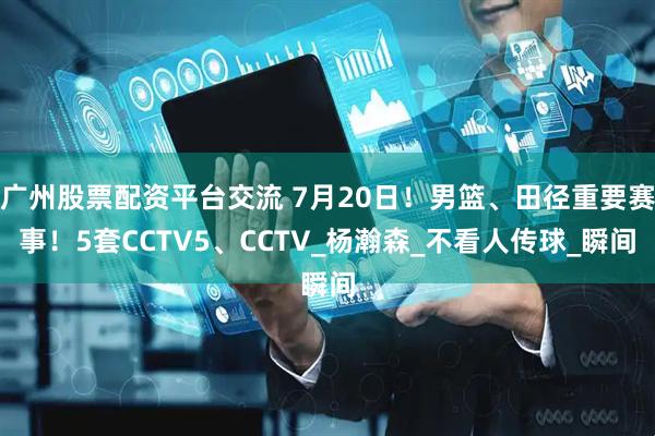 广州股票配资平台交流 7月20日！男篮、田径重要赛事！5套CCTV5、CCTV_杨瀚森_不看人传球_瞬间