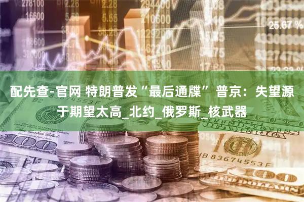 配先查-官网 特朗普发“最后通牒” 普京：失望源于期望太高_北约_俄罗斯_核武器