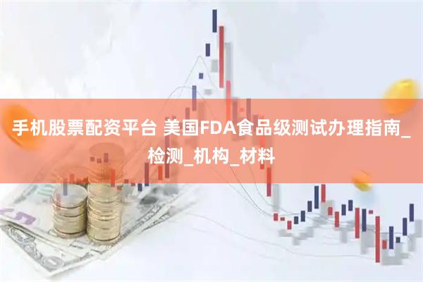 手机股票配资平台 美国FDA食品级测试办理指南_检测_机构_材料