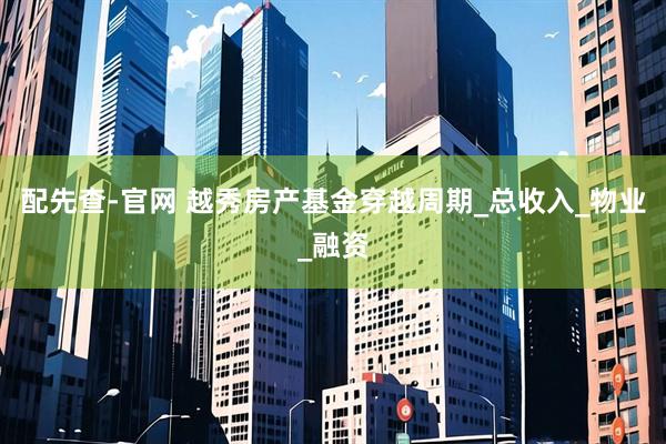配先查-官网 越秀房产基金穿越周期_总收入_物业_融资