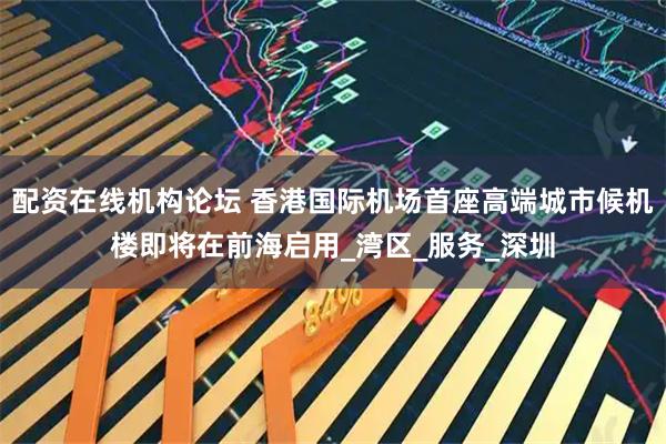 配资在线机构论坛 香港国际机场首座高端城市候机楼即将在前海启用_湾区_服务_深圳