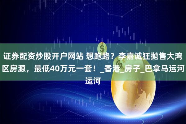 证券配资炒股开户网站 想跑路？李嘉诚狂抛售大湾区房源，最低40万元一套！_香港_房子_巴拿马运河