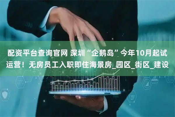配资平台查询官网 深圳“企鹅岛”今年10月起试运营！无房员工入职即住海景房_园区_街区_建设