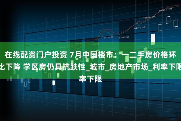 在线配资门户投资 7月中国楼市：一二手房价格环比下降 学区房仍具抗跌性_城市_房地产市场_利率下限