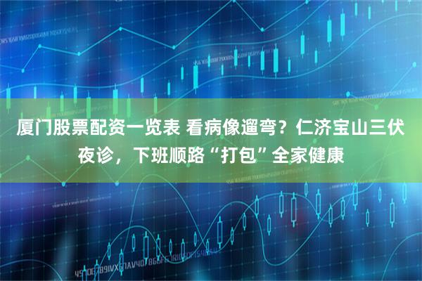 厦门股票配资一览表 看病像遛弯？仁济宝山三伏夜诊，下班顺路“打包”全家健康