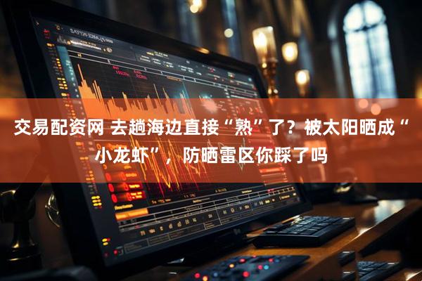 交易配资网 去趟海边直接“熟”了？被太阳晒成“小龙虾”，防晒雷区你踩了吗