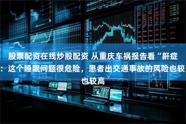 股票配资在线炒股配资 从重庆车祸报告看“鼾症”：这个睡眠问题很危险，患者出交通事故的风险也较高