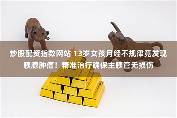 炒股配资指数网站 13岁女孩月经不规律竟发现胰腺肿瘤！精准治疗确保主胰管无损伤