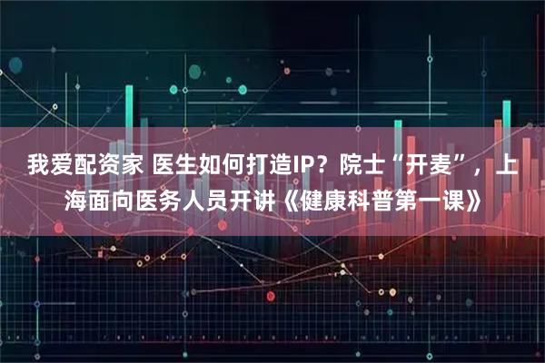 我爱配资家 医生如何打造IP？院士“开麦”，上海面向医务人员开讲《健康科普第一课》